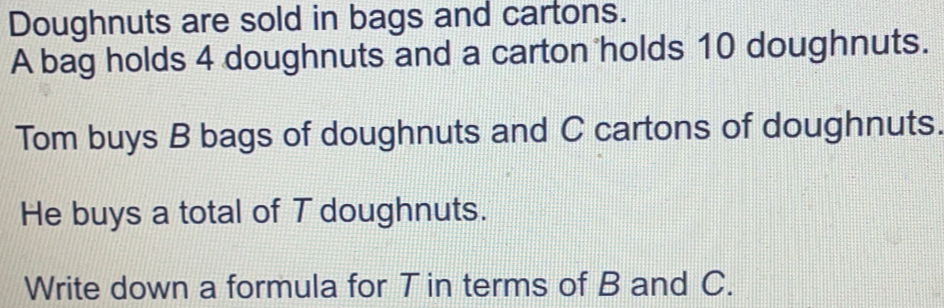Doughnuts are sold in bags and cartons. A bag holds 4 doughnuts and a carton holds 10 doughnuts. Tom buys B bags of doughnuts and C cartons of doughnuts. He buys a total of T doughnuts. Write down a formula for T in terms of B and C.