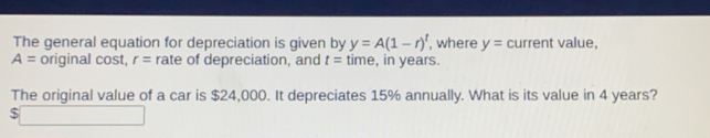 The general equation for depreciation is given by y=A1-rt , where y=current value A=original cos t r= rate of depreciation, and t=time , in years. The original value of a car is $ 24,000. It depreciates 15% annually. What is its value in 4 years?