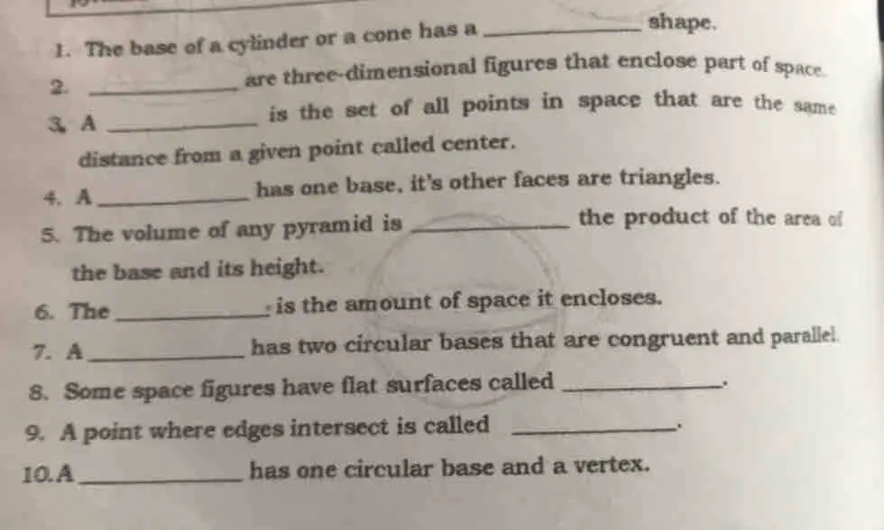 1. The base of a cylinder or a cone has a shape. 2. are three-dimensional figures that enclose part of space. is the set of all points in space that are the same 3 A distance from a given point called center. 4、 A_has one base, it's other faces are triangles. 5. The volume of any pyramid is_the product of the area of the base and its height. 6. The : is the amount of space it encloses. 7. A has two circular bases that are congruent and parallel. 8. Some space figures have flat surfaces called 9. A point where edges intersect is called 10.A_has one circular base and a vertex.