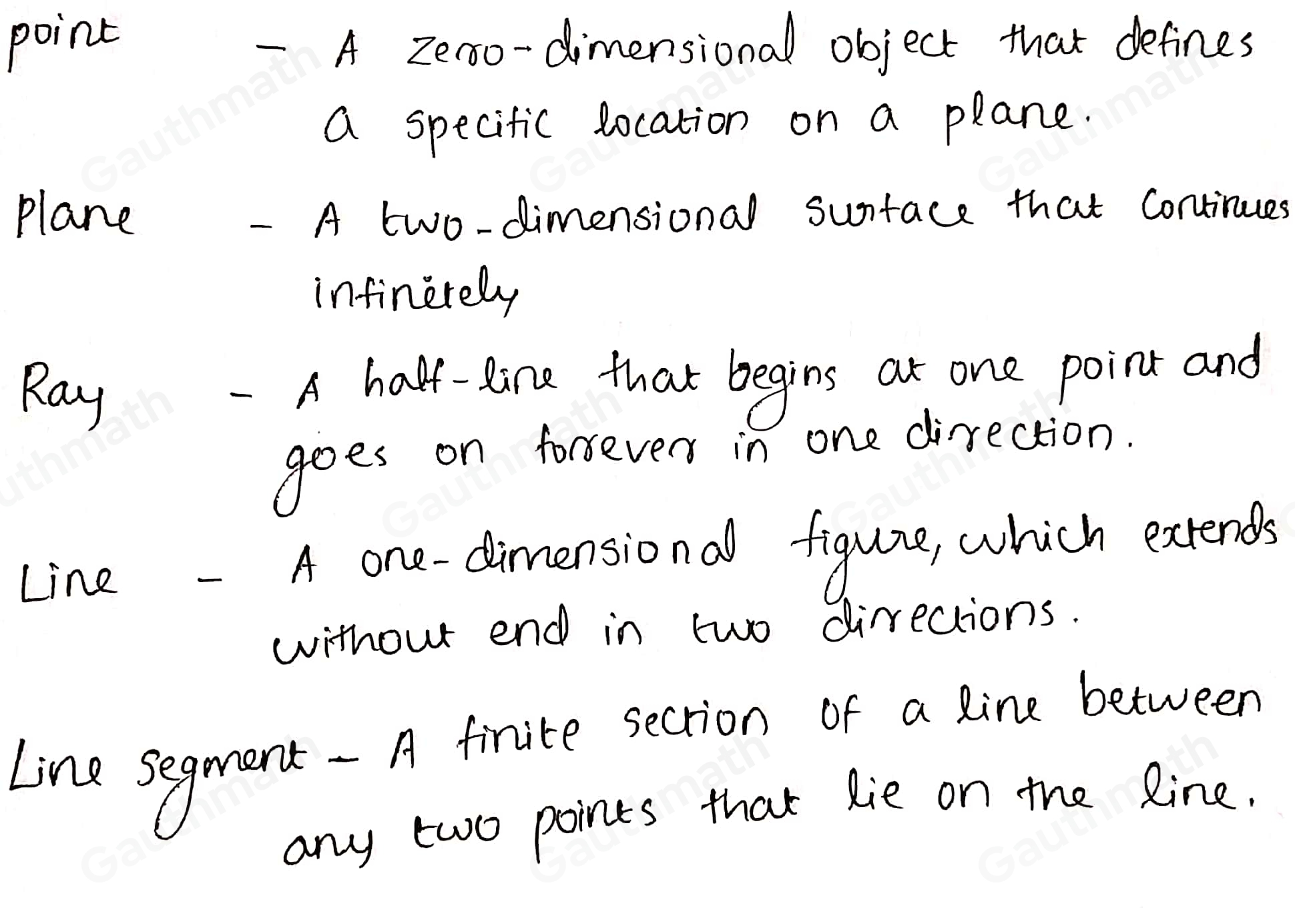 Match the geometric term on the left to its definition on the right. Point A half-line that begins at one point and goes on forever in one Plane direction Ray A one-dimensional figure, which extends without end in two directions Line A finite section of a line between any two points that lie on the line Line A zero-dimensional object that defines a specific location on a plane segment A two-dimensional surface that continues infinitely