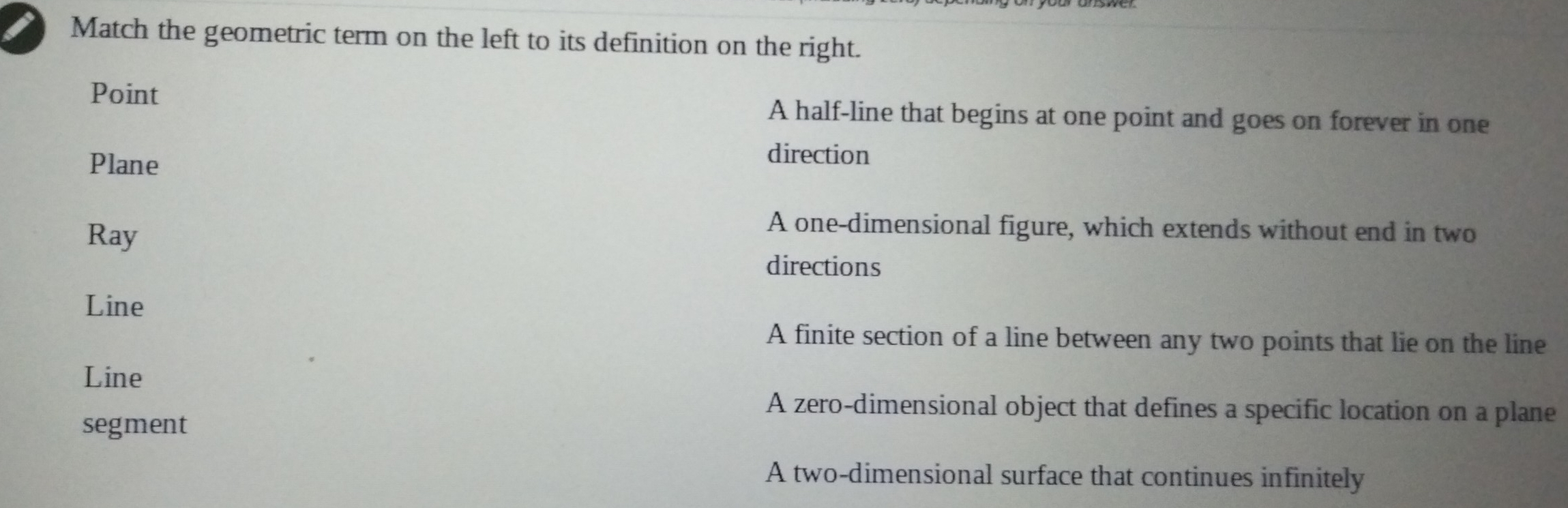 Match the geometric term on the left to its definition on the right. Point A half-line that begins at one point and goes on forever in one Plane direction Ray A one-dimensional figure, which extends without end in two directions Line A finite section of a line between any two points that lie on the line Line A zero-dimensional object that defines a specific location on a plane segment A two-dimensional surface that continues infinitely