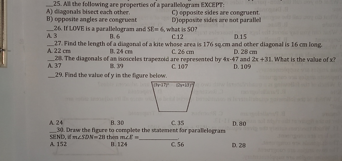 25. All the following are properties of a parallelogram EXCEPT: A diagonals bisect each other. C opposite sides are congruent. B opposite angles are congruent Dopposite sides are not parallel 26. If LOVE is a parallelogram and SE=6 . what is SO? A. 3 B. 6 C.12 D.15 27. Find the length of a diagonal of a kite whose area is 176 sq.cm and other diagonal is 16 cm long A. 22 cm B. 24 cm C. 26 cm D. 28 cm 28. The diagonals of an isosceles trapezoid are represented by 4x-47 and 2x+31 . What is the value of x? A. 37 B. 39 C. 107 D. 109 29. Find the value of y in the figure below A. 24 B.30 C. 35 D. 80 30. Draw the figure to complete the statement for parallelogram SEND, if mangle SDN=28 then ? nangle E= . A. 152 B. 124 C. 56 D. 28