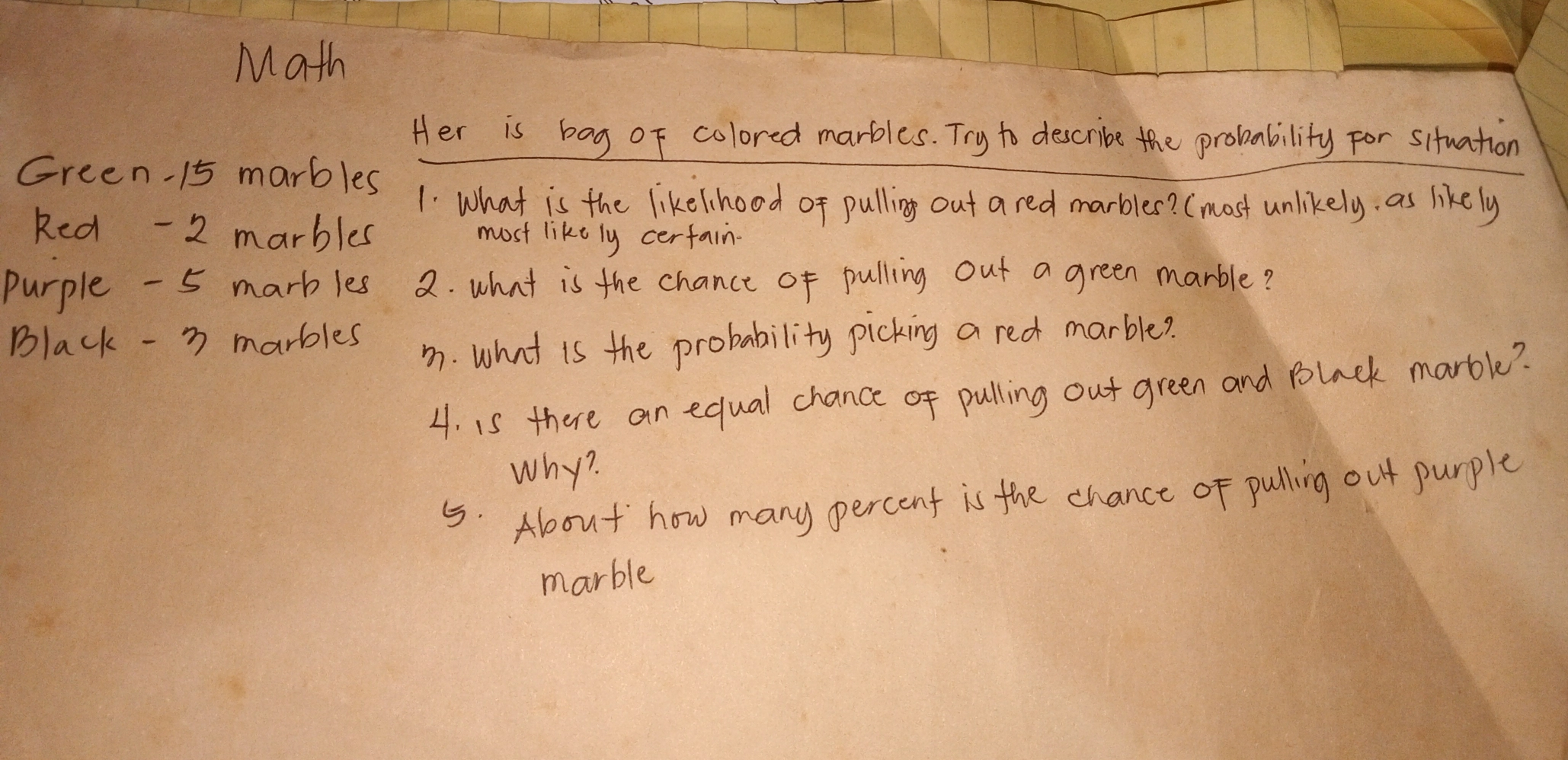 Math Green -15 marbles 1. What is the likelinood of pulling out a red marbles? most unlikely. as likely Red -2 marbles most like ly certain- Purple -5 marb les 2. what is the chance of pulling out a green marble? Black - 3 marbles 3. What is the probability picking a red marble? 4. is there an equal chance of pulling out green and Black marble? Why? 5. About how many percent is the chance of pulling out purple marble