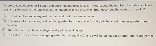 A store sells notebooks for $ 3 each and does not charge sales tax. If x represents the number of notebooks Adele buys and y represents the total cost of the notebooks she buys, which best describes the values of x and y? The value of x can be any real number, and y will be a real number. The value of x can be any real number greater than or equal to 0, and y will be a real number greater than or equal to 0. The value of x can be any integer, and y will be an integer. The value of x can be any integer greater than or equal to 0, and y will be an integer greater than or equal to 0.