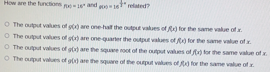 How are the functions fx=16x and gx=16 1/2 x related? The output values of gx are one-half the output values of fx for the same value of x. The output values of gx are one-quarter the output values of fx for the same value of x. The output values of gx are the square root of the output values of fx for the same value of x. The output values of gx are the square of the output values of fx for the same value of x.