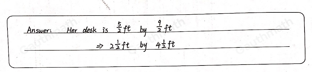 Chelsea wants to rearrange her room. She makes a scale drawing of the room and cuts out pieces of paper to represent her furniture. The paper representing her desk is 1 1/4 inches by 2 1/4 inches. What are the actual dimensions of her desk? 1/2 inch=1 foot Desk 1 3/4 feet by 3 feet 2 feet by 4 1/4 feet 2 1/2 feet by 4 1/2 feet feet by 5 feet 2 1/2