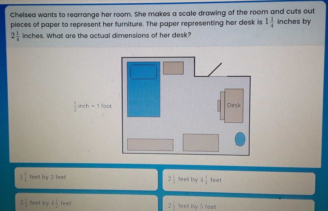 Chelsea wants to rearrange her room. She makes a scale drawing of the room and cuts out pieces of paper to represent her furniture. The paper representing her desk is 1 1/4 inches by 2 1/4 inches. What are the actual dimensions of her desk? 1/2 inch=1 foot Desk 1 3/4 feet by 3 feet 2 feet by 4 1/4 feet 2 1/2 feet by 4 1/2 feet feet by 5 feet 2 1/2