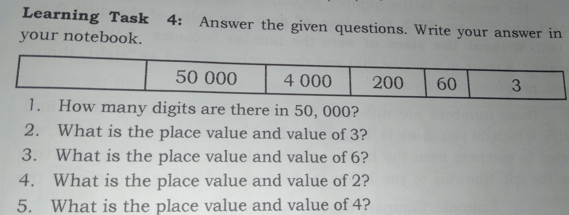 Learning Task 4: Answer the given questions. Write your answer in your notebook. 50 000 4 000 200 60 3 1. How many digits are there in 50, 000? 2. What is the place value and value of 3? 3. What is the place value and value of 6? 4. What is the place value and value of 2? 5. What is the place value and value of 4?