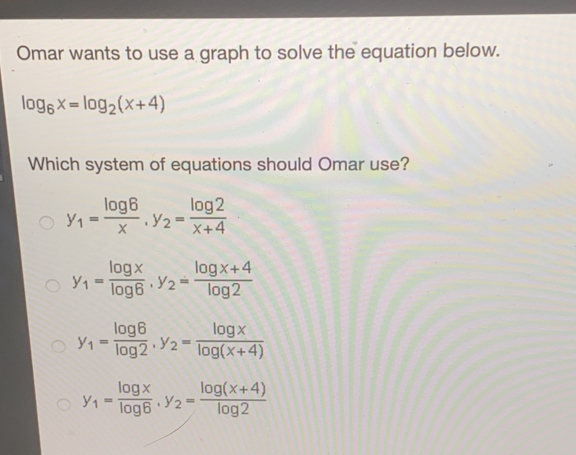Omar wants to use a graph to solve the equation below. log _6x=log _2x+4 Which system of equations should Omar use? y_1=frac log 6x y_2=frac log 2x+4 y_1=frac log xlog 6 y_2=frac log x+4log 2 y_1=frac log 6log 2 y_2=frac log xlog x+4 y_1=frac log xlog 6 y_2=frac log x+4log 2