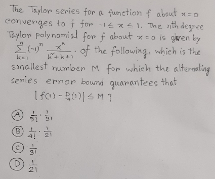 The Taylor series for a function f about x=0 converges to f for -1 ≤ x ≤ 1 . The nth degree Taylor polynomial for f about x=0 is given by sumlimits _k=1n-1nfrac xkk2+k+1 . of the following, which is the smallest number M for which the alternating series error bound guarantees that |f1-P_41| ≤ M ? ④ frac 15! . frac 13! B frac 14! . frac 12! 1/31 D 1/21