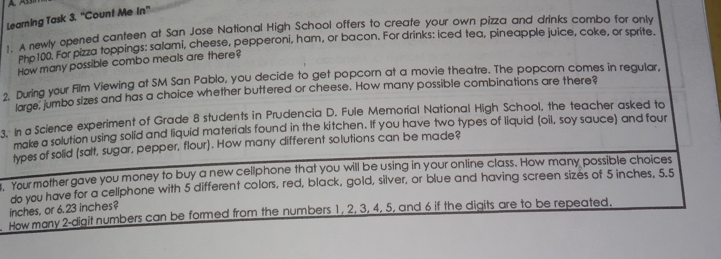 A、Ass learning Task 3. ''Count Me In' 1. A newly opened canteen at San Jose National High School offers to create your own pizza and drinks combo for only Php100. For pizza toppings: salami, cheese, pepperoni, ham, or bacon. For drinks: iced tea, pineapple juice, coke, or sprite. How many possible combo meals are there? 2. During your Film Viewing at SM San Pablo, you decide to get popcorn at a movie theatre. The popcorn comes in regular. large; jumbo sizes and has a choice whether buttered or cheese. How many possible combinations are there? 3. In a Science experiment of Grade 8 students in Prudencia D. Fule Memorial National High School, the teacher asked to make a solution using solid and liquid materials found in the kitchen. If you have two types of liquid oil, soy sauce and four types of solid salt, sugar, pepper, flour. How many different solutions can be made? . Yourmother gave you money to buy a new cellphone that you will be using in your online class. How many possible choices do you have for a cellphone with 5 different colors, red, black, gold, silver, or blue and having screen sizes of 5 inches, 5.5 inches, or 6.23 inches? How many 2-digit numbers can be formed from the numbers 1, 2, 3, 4, 5, and 6 if the digits are to be repeated.