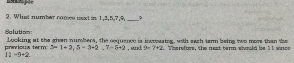 Example 2. What number comes next in 1,3,5,7,9, _? Solution: Looking at the given numbers, the sequence is increasing, with each term being two more than the previous term: 3=1+2,5=3+2,7=5+2 , and 9=7+2 . Therefore, the next term should be 11 since 11=9+2.