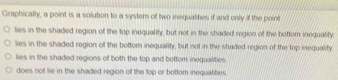 Graphically, a point is a solution to a system of two inequalities if and only if the point lies in the shaded region of the top inequality, but not in the shaded region of the boftor inequality. lies in the shaded region of the bottom inequality, but not in the shaded region of the top iequality lies in the shaded regions of both the top and bottom inequalities does not lie in the shaded region of the top or bottom inequalities