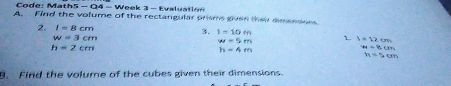 Code: Ma: h5-Qq-v Veek 3 - Evalustion A. Find the volume of the rectangular prisms gien ther emendons 2. I=8cm 3. I=10 m w=3 cm N=5 m 1 1=12,cm h=2 cm h=4 m M=0.0 n=5cm 8. Find the volume of the cubes given their dimensions.