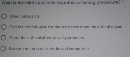 What is the third step in the hypothesis testing procedure? * Draw conclusion Find the critical value for the test; then draw the critical region. State the null and alternative hypotheses. Determine the test statistic and compute it