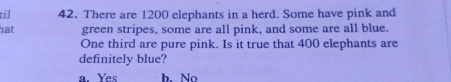 til 42. There are 1200 elephants in a herd. Some have pink and hat green stripes, some are all pink, and some are all blue. One third are pure pink. Is it true that 400 elephants are definitely blue? a. Yes h. No