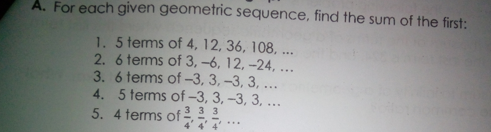 A. For each given geometric sequence, find the sum of the first: 1. 5 terms of 4, 12, 36, 108, ... 2. 6 terms of 3, -6, 12, --24, ... 3. 6 terms of -3, 3, -3, 3, ... 4. 5 terms of -3, 3, -3, 3, ... 5. 4 terms of 3/4 , 3/4 , 3/4 ,...