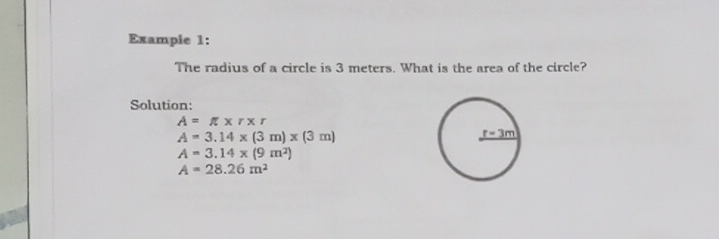 Exampie 1: The radius of a circle is 3 meters. What is the area of the circle? Solution: A= π x r r A=3.14 * 3 m * 3 m A=3.14 * 9 m2 A=28.26 m2