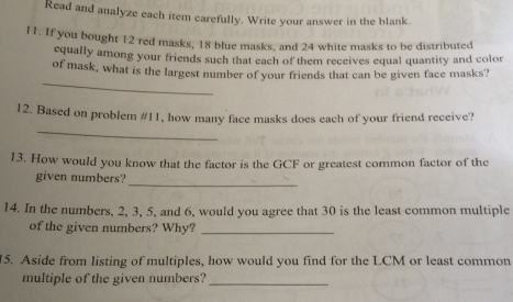 Read and analyze each item carefully. Write your answer in the blank.. 11. If you bought 12 red masks, 18 blue masks, and 24 white masks to be distributed cqually among your friends such that each of them receives equal quantity and color of mask, what is the largest number of your friends that can be given face masks? _ 12. Based on problem #11, how many face masks does each of your friend receive? _ 13. How would you know that the factor is the GCF or greatest common factor of the given numbers?_ 14. In the numbers, 2, 3, 5, and 6, would you agree that 30 is the least common multiple of the given numbers? Why?_ 15. Aside from listing of multiples, how would you find for the LCM or least common multiple of the given numbers:_