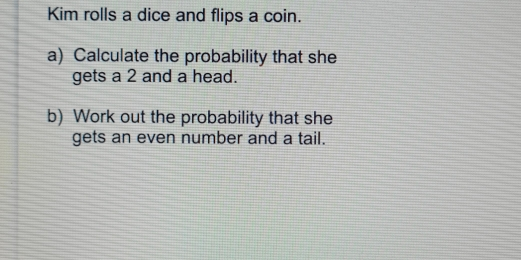 Kim rolls a dice and flips a coin. a Calculate the probability that she gets a 2 and a head. b Work out the probability that she gets an even number and a tail.