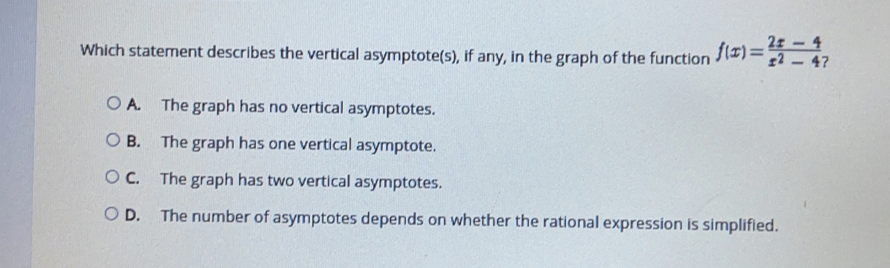 Which statement describes the vertical asymptotes, if any, in the graph of the function fx=frac 2x - 4x2- 4 A. The graph has no vertical asymptotes. B. The graph has one vertical asymptote. C. The graph has two vertical asymptotes. D. The number of asymptotes depends on whether the rational expression is simplified.