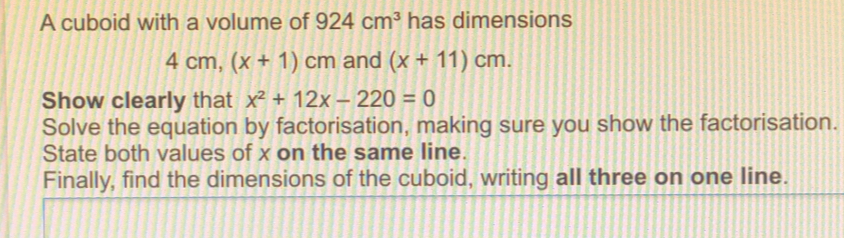 A cuboid with a volume of 924 cm3 has dimensions 4 cm, x+1cm and x+11cm Show clearly that x2+12x-220=0 Solve the equation by factorisation, making sure you show the factorisation State both values of x on the same line. Finally, find the dimensions of the cuboid, writing all three on one line.