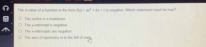 The a value of a function in the form fx=ax2+bx+c is negative. Which statement must be true? The vertex is a maximum. The y-intercept is negative. The x-intercepts are negative. The axis of symmetry is to the left of zerm