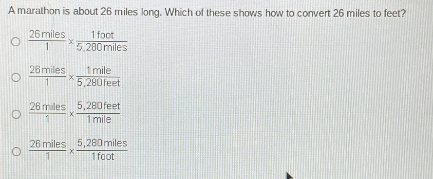 A marathon is about 26 miles long. Which of these shows how to convert 26 miles to feet? 26miles/1 * frac 1foot5,280miles 26miles/1 * frac 1mile5,280feet 26miles/1 * frac 5,280feet1mile 26miles/1 * frac 5,280miles1foot