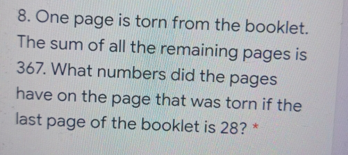 8. One page is torn from the booklet. The sum of all the remaining pages is 367. What numbers did the pages have on the page that was torn if the last page of the booklet is 28? *