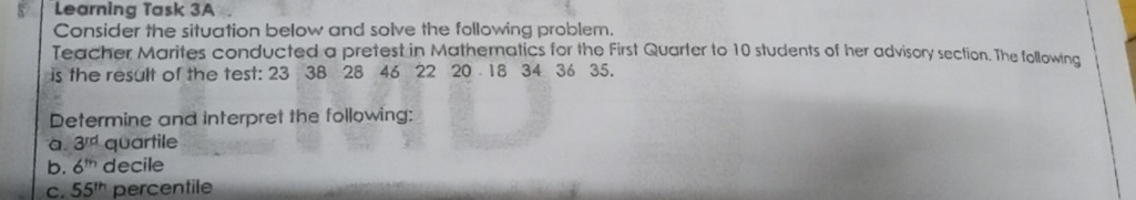 Learning Task 3A Consider the situation below and solve the following problem. Teacher Marites conducted a pretest in Mathematics for the First Quarter to 10 students of her advisory section. The following is the result of the test: 23 38 28 46 22 20 18 34 36 35. Determine and interpret the following: a 3rd quartile b. 6m decile c. 55th percentile