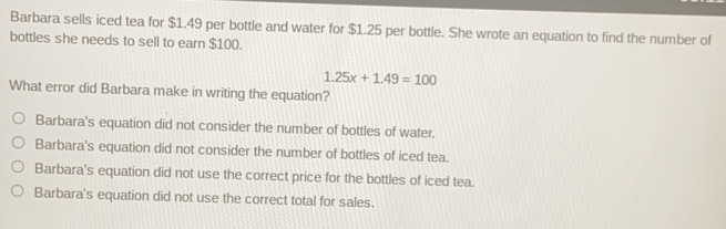 Barbara sells iced tea for $ 1.49 per bottle and water for $ 1.25 per bottle. She wrote an equation to find the number of bottles she needs to sell to earn $ 100. 1.25x+1.49=100 What error did Barbara make in writing the equation? Barbara's equation did not consider the number of bottles of water.. Barbara's equation did not consider the number of bottles of iced tea. Barbara's equation did not use the correct price for the bottles of iced tea. Barbara's equation did not use the correct total for sales.