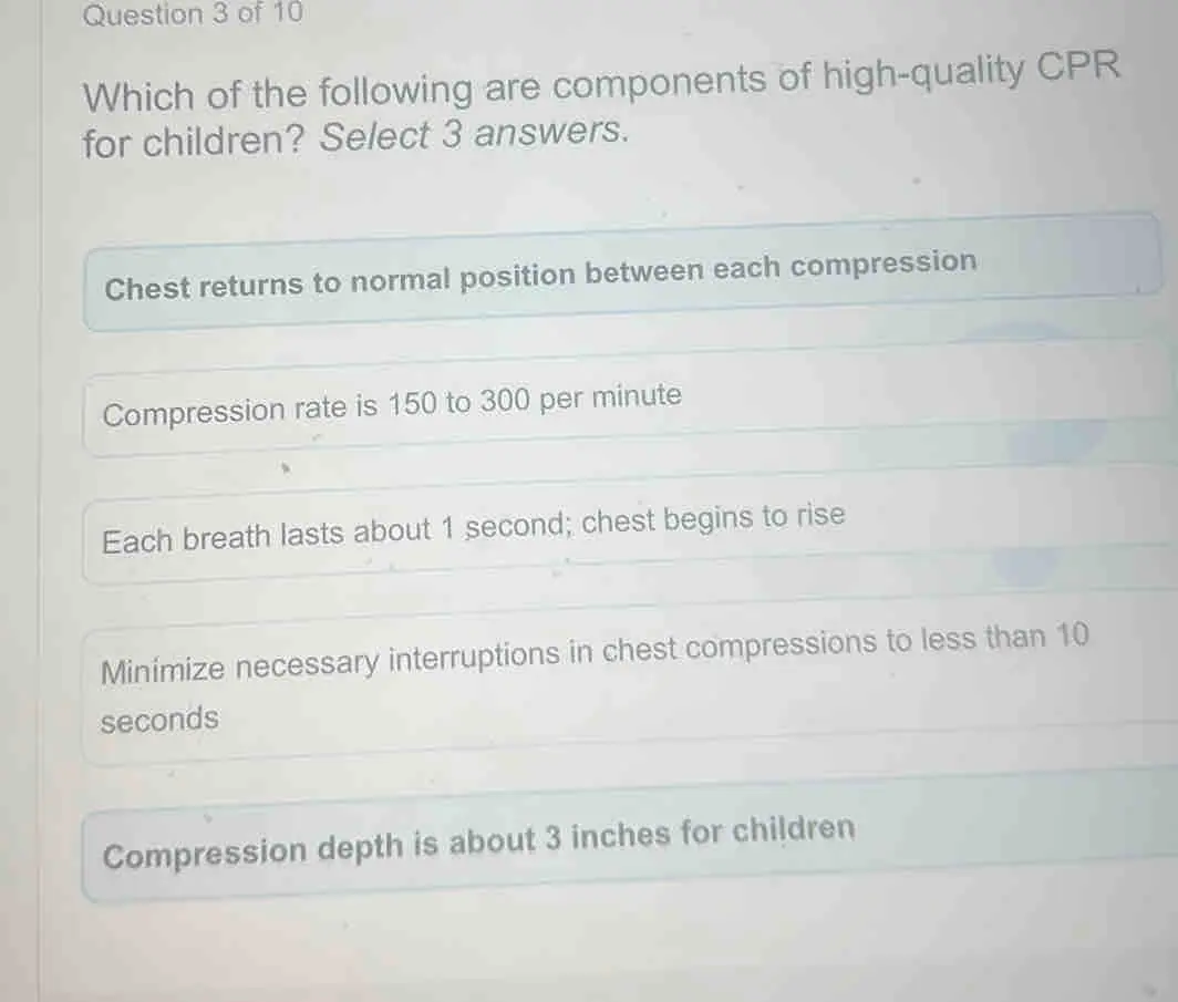 Question 3 of 10 Which of the following are components of high-quality CPR for children? Select 3 answers. Chest returns to normal position between each compression Compression rate is 150 to 300 per minute Each breath lasts about 1 second; chest begins to rise Minimize necessary interruptions in chest compressions to less than 10 seconds Compression depth is about 3 inches for children