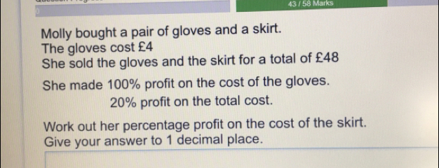 43 / 58 Mark: Molly bought a pair of gloves and a skirt. The gloves cost £4 She sold the gloves and the skirt for a total of £48 She made 100% profit on the cost of the gloves. 20% profit on the total cost. Work out her percentage profit on the cost of the skirt. Give your answer to 1 decimal place.