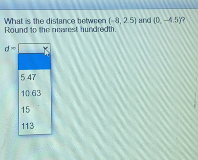 What is the distance between -8,2.5 and 0,-4.5 ? Round to the nearest hundredth. dapprox square 5.47 10.63 15 113