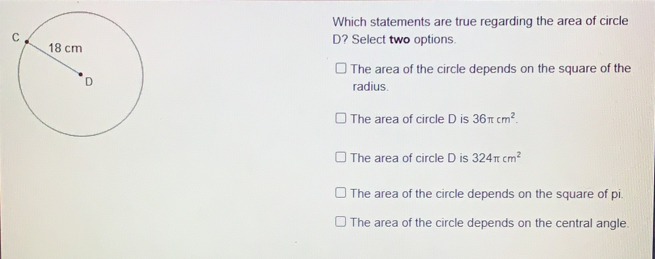 Which statements are true regarding the area of circle D? Select two options. The area of the circle depends on the square of the radius. The area of circle D is 36 π cm2 The area of circle D is 324 π cm2 The area of the circle depends on the square of pi The area of the circle depends on the central angle.