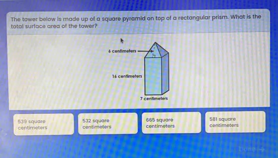 The tower below is made up of a square pyramid on top of a rectangular prism. What is the total surface area of the tower? 539 square 532 square 665 square 581 square centimeters centimeters centimeters centimeters Donesy