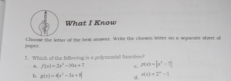 What I Know Choose the letter of the best answer. Write the chosen letter on a separate sheet of paper. 1. Which of the following is a polynomial function? a, fx=2x2-10x+7 c. px=|x3-7| b. gx=4|x2-3x+8| d. sx=2n-1