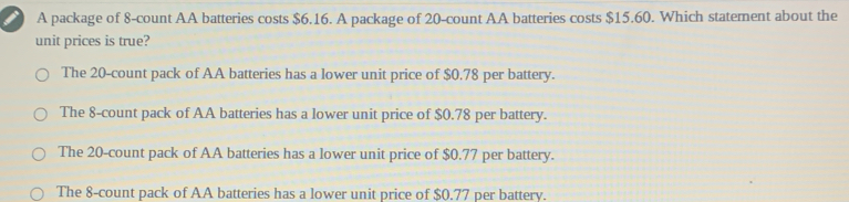 A package of 8-count AA batteries costs $ 6.16. A package of 20-count AA batteries costs $ 15.60. Which statement about the unit prices is true? The 20-count pack of AA batteries has a lower unit price of $ 0.78 per battery. The 8-count pack of AA batteries has a lower unit price of $ 0.78 per battery. The 20-count pack of AA batteries has a lower unit price of $ 0.77 per battery. The 8-count pack of AA batteries has a lower unit price of $ 0.77 per battery.