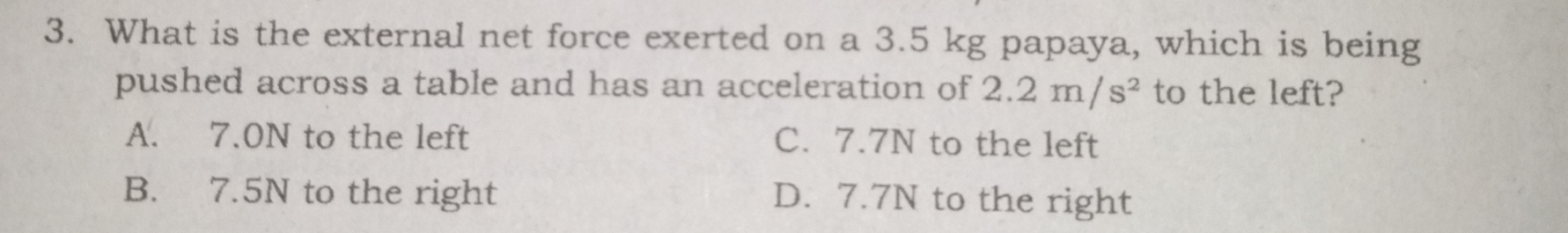 3. What is the external net force exerted on a 3.5 kg papaya, which is being pushed across a table and has an acceleration of 2.2m/s2 to the left? A. 7.0N to the left C. 7.7N to the left B. 7.5N to the right D. 7.7N to the right