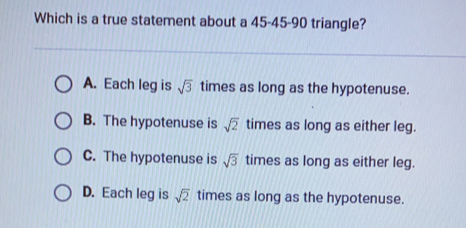 Which is a true statement about a 45-45-90 triangle? A. Each leg is square root of 3 times as long as the hypotenuse. B. The hypotenuse is square root of 2 times as long as either leg. C. The hypotenuse is square root of 3 times as long as either leg. D. Each leg is square root of 2 times as long as the hypotenuse.