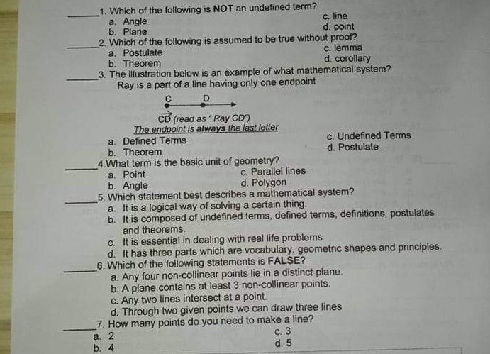 1. Which of the following is NOT an undefined term? a. Angle c. line b. Plane d. point 2. Which of the following is assumed to be true without proof? a. Postulate c. lemma b. Theorem d. corollary 3. The illustration below is an example of what mathematical system? _ Ray is a part of a line having only one endpoint C CB read as " Ray CD" The endpoint is always the last letter a. Defined Terms c. Undefined Terms b. Theorem d. Postulate 4.What term is the basic unit of geometry? _ a. Point c. Parallel lines b. Angle d. Polygon 5. Which statement best describes a mathematical system? _ a. It is a logical way of solving a certain thing b. It is composed of undefined terms, defined terms, definitions, postulates and theorems c. It is essential in dealing with real life problems d. It has three parts which are vocabulary, geometric shapes and principles 6. Which of the following statements is FALSE? _ a. Any four non-collinear points lie in a distinct plane b. A plane contains at least 3 non-collinear points c. Any two lines intersect at a point. d. Through two given points we can draw three lines 7. How many points do you need to make a line? a. 2 c.3 b. 4 d. 5