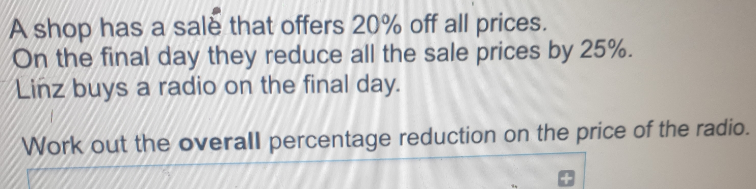 A shop has a sale that offers 20% off all prices. On the final day they reduce all the sale prices by 25%. Linz buys a radio on the final day. Work out the overall percentage reduction on the price of the radio.