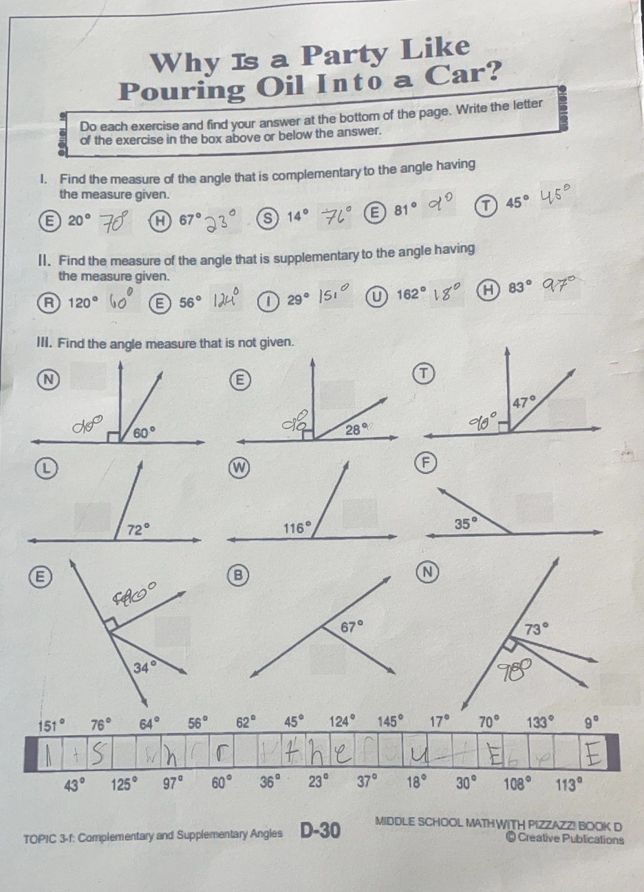 Why Is a Party Like Pouring Oil Into a Car? Do each exercise and find your answer at the bottom of the page. Write the letter of the exercise in the box above or below the answer. I. Find the measure of the angle that is complementary to the angle having the measure given. E 20 ° 70 ° H67°23° S 14 ° E 81 ° yo 45 ° 45° Il. Find the measure of the angle that is supplementary to the angle having the measure given. 120 ° lo E 56° 29 ° |5 ° 162 ° delta '0 A 83 ° 97 III. Find the angle measure that is not given E E B 151 ° 76 ° 64 ° 56 ° 62 ° 45 ° 124 ° 145 ° 17 ° 70 ° 133 ° 9 ° 43 ° 125 ° 97 ° 60 ° 36 ° 23 ° 37 ° 18 ° 30 ° 108 ° 113 ° TOPIC 3-1: Complementary and Supplementary Angles D-30 MIDDLE SCHOOL MATHWITH PIZZAZZ BOOK D Q Creative Publicalions