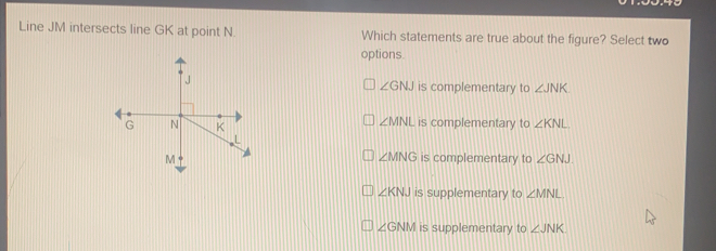 Line JM intersects line GK at point N. Which statements are true about the figure? Select two options angle GNJ is complementary to angle JNK angle MNL is complementary to angle KNL angle MNG is complementary to angle GNJ angle KNJ is supplementary to angle MNL angle GNM is supplementary to angle JNK