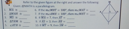 Refer to the given figure at the right and answer the following Given: △MATH is a parallelogram. 1. overline MA ≌ frac 6. If the mangle MHT=100 ° then mangle MAT=- 2、 Delta MAH ≌ frac 7. If the mangle AMH=100 ° ,then mangle MHT=- 3. overline MS ≌ -- 8. If overline MA=7 , then AT= a- Delta THM ≌ 9. If overline AS=3 ,then overline AH=- 5. angle ATH ≌ - 10. If overline MT=9 , ther overline SM=