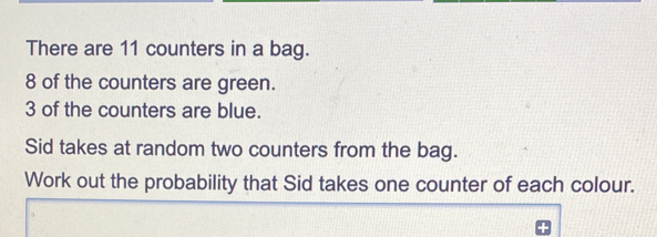 There are 11 counters in a bag.. 8 of the counters are green. 3 of the counters are blue. Sid takes at random two counters from the bag. Work out the probability that Sid takes one counter of each colour.