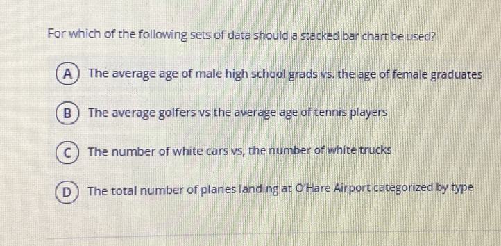 For which of the following sets of data should a stacked bar chart be used? A The average age of male high school grads vs. the age of female graduates The average golfers vs the average age of tennis players The number of white cars vs, the number of white trucks The total number of planes landing at O'Hare Airport categorized by type