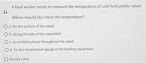 A food worker needs to measure the temperature of cold-held potato salad. Where should she check the temperature? a. On the surface of the salad b. Along the side of the salad dish c. In multiple places throughout the salad d. On the temperature gauge of the holding equipment Review Later