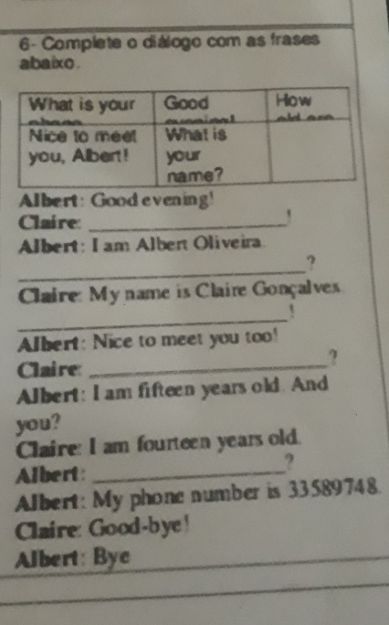 6- Complete o diálogo com as frases abaixo. Albert: Good evening' Claire: Albert: I am Alben Oliveira ? _ Claire: My name is Claire Gonçalves ！ _ Albert: Nice to meet you too! Claire: Albert: I am fifteen years old. And you? Claire: I am fourteen years old. Albert: Albert: My phone number is 33589748. Claire: Good-bye! Albert: Byc