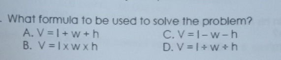 . What formula to be used to solve the problem? A. V=l+w+h C. V=l-w-h B. V=l * w k D. V=l / w / h